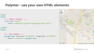 #dfua
Polymer - use your own HTML elements
<head>
<html>
<!-- Import element -->
<link rel="import"
href="components/google-map/google-map.html">
</head>
<body>
<!-- Use element -->
<google-map latitude="50.066354" longitude="14.402736"
zoom="14.402736"></google-map>
 