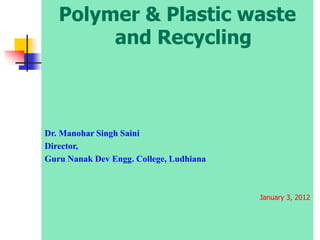 Polymer & Plastic waste
and Recycling
Dr. Manohar Singh Saini
Director,
Guru Nanak Dev Engg. College, Ludhiana
January 3, 2012
 