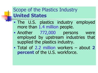 Scope of the Plastics Industry
United States
 The U.S. plastics industry employed
more than 1.4 million people.
 Another 772,000 persons were
employed by upstream industries that
supplied the plastics industry.
 Total of 2.2 million workers – about 2
percent of the U.S. workforce.
 