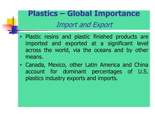 Plastics – Global Importance
Import and Export
 Plastic resins and plastic finished products are
imported and exported at a significant level
across the world, via the oceans and by other
means.
 Canada, Mexico, other Latin America and China
account for dominant percentages of U.S.
plastics industry exports and imports.
 