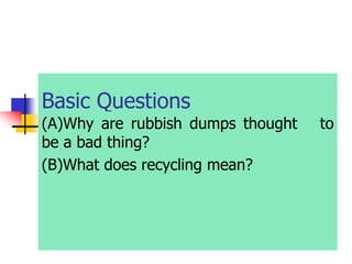 Basic Questions
(A)Why are rubbish dumps thought to
be a bad thing?
(B)What does recycling mean?
 
