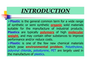 INTRODUCTION
Plastic is the general common term for a wide range
of synthetic or semi synthetic organic solid materials
suitable for the manufacture of industrial products.
Plastics are typically polymers of high molecular
weight, and may contain other substances to improve
performance and/or reduce costs.
Plastic is one of the few new chemical materials
which pose environmental problem. Polyethylene,
polyvinyl chloride, polystyrene, PET are largely used in
the manufacture of plastics.
 