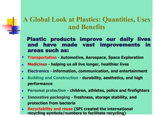 Plastic products improve our daily lives
and have made vast improvements in
areas such as:
 Transportation - Automotive, Aerospace, Space Exploration
 Medicines - helping us all live longer, healthier lives
 Electronics - information, communication, and entertainment
 Building and Construction - durability, aesthetics, and high
performance
 Personal protection - children, athletes, police and firefighters
 Innovative packaging - freshness, storage stability, and
protection from bacteria
 Recyclability and reuse (SPI created the international
recycling symbols/numbers to facilitate recycling)
A Global Look at Plastics: Quantities, Uses
and Benefits
 
