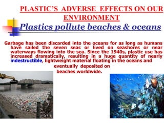 PLASTIC’S ADVERSE EFFECTS ON OUR
ENVIRONMENT
Plastics pollute beaches & oceans
Garbage has been discarded into the oceans for as long as humans
have sailed the seven seas or lived on seashores or near
waterways flowing into the sea. Since the 1940s, plastic use has
increased dramatically, resulting in a huge quantity of nearly
indestructible, lightweight material floating in the oceans and
eventually deposited on
beaches worldwide.
 