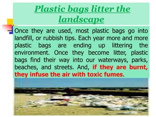Plastic bags litter the
landscape
Once they are used, most plastic bags go into
landfill, or rubbish tips. Each year more and more
plastic bags are ending up littering the
environment. Once they become litter, plastic
bags find their way into our waterways, parks,
beaches, and streets. And, if they are burnt,
they infuse the air with toxic fumes.
 