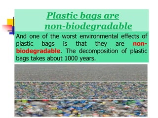 Plastic bags are
non-biodegradable
And one of the worst environmental effects of
plastic bags is that they are non-
biodegradable. The decomposition of plastic
bags takes about 1000 years.
 