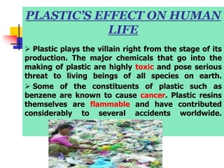 PLASTIC’S EFFECT ON HUMAN
LIFE
 Plastic plays the villain right from the stage of its
production. The major chemicals that go into the
making of plastic are highly toxic and pose serious
threat to living beings of all species on earth.
 Some of the constituents of plastic such as
benzene are known to cause cancer. Plastic resins
themselves are flammable and have contributed
considerably to several accidents worldwide.
 