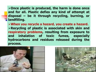 Once plastic is produced, the harm is done once
and for all. Plastic defies any kind of attempt at
disposal – be it through recycling, burning, or
landfilling.
When you recycle a hazard, you create a hazard.
Recycling of plastic is associated with skin and
respiratory problems, resulting from exposure to
and inhalation of toxic fumes, especially
hydrocarbons and residues released during the
process.
 