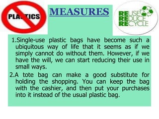 MEASURES
1.Single-use plastic bags have become such a
ubiquitous way of life that it seems as if we
simply cannot do without them. However, if we
have the will, we can start reducing their use in
small ways.
2.A tote bag can make a good substitute for
holding the shopping. You can keep the bag
with the cashier, and then put your purchases
into it instead of the usual plastic bag.
 