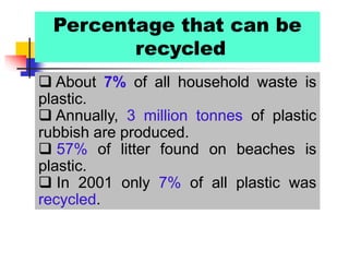 Percentage that can be
recycled
 About 7% of all household waste is
plastic.
 Annually, 3 million tonnes of plastic
rubbish are produced.
 57% of litter found on beaches is
plastic.
 In 2001 only 7% of all plastic was
recycled.
 