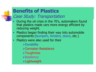 Benefits of Plastics
Case Study: Transportation
 During the oil crisis in the 70’s, automakers found
that plastics made cars more energy efficient by
reducing weight.
 Plastics began finding their way into automobile
components (bumpers, fenders, doors, etc.)
 Plastics were also used for their
Durability
Corrosion Resistance
Toughness
Resiliency
Lightweight
 
