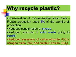 Why recycle plastic?
Conservation of non-renewable fossil fuels -
Plastic production uses 8% of the world's oil
production.
Reduced consumption of energy.
Reduced amounts of solid waste going to
landfill.
Reduced emissions of carbon-dioxide (CO2),
nitrogen-oxide (NO) and sulphur-dioxide (SO2).
 