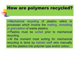 How are polymers recycled?
Mechanical recycling of plastics refers to
processes which involve the melting, shredding
or granulation of waste plastics.
Plastics must be sorted prior to mechanical
recycling.
At the moment most sorting for mechanical
recycling is done by trained staff who manually
sort the plastics into polymer type and/or colour.
 