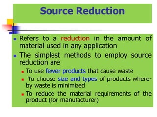 Source Reduction
 Refers to a reduction in the amount of
material used in any application
 The simplest methods to employ source
reduction are
 To use fewer products that cause waste
 To choose size and types of products where-
by waste is minimized
 To reduce the material requirements of the
product (for manufacturer)
 