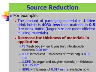  For example:
 The amount of packaging material in 1 litre
drink bottle is 40% less than material in 0.5
litre drink bottle (larger size are more efficient
in using materials)
 Decrease the thickness of materials in
application
 PE Trash bag (when it was first introduced)-
thickness 0.08 mm
 LDPE introduced – thickness of trash bag is 0.05
mm
 LLDPE (stronger and tougher material) – thickness
is 0.025 mm
 HDPE – thickness of 0.017 mm is available now.
Source Reduction
 