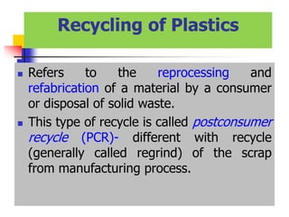 Recycling of Plastics
 Refers to the reprocessing and
refabrication of a material by a consumer
or disposal of solid waste.
 This type of recycle is called postconsumer
recycle (PCR)- different with recycle
(generally called regrind) of the scrap
from manufacturing process.
 