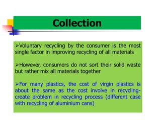 Collection
Voluntary recycling by the consumer is the most
single factor in improving recycling of all materials
However, consumers do not sort their solid waste
but rather mix all materials together
For many plastics, the cost of virgin plastics is
about the same as the cost involve in recycling-
create problem in recycling process (different case
with recycling of aluminium cans)
 