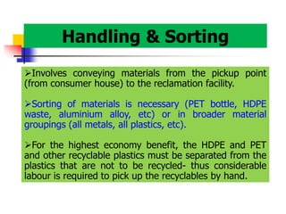 Handling & Sorting
Involves conveying materials from the pickup point
(from consumer house) to the reclamation facility.
Sorting of materials is necessary (PET bottle, HDPE
waste, aluminium alloy, etc) or in broader material
groupings (all metals, all plastics, etc).
For the highest economy benefit, the HDPE and PET
and other recyclable plastics must be separated from the
plastics that are not to be recycled- thus considerable
labour is required to pick up the recyclables by hand.
 