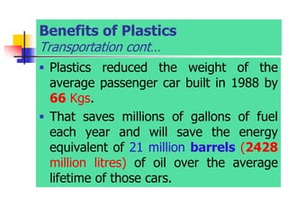 Benefits of Plastics
Transportation cont…
 Plastics reduced the weight of the
average passenger car built in 1988 by
66 Kgs.
 That saves millions of gallons of fuel
each year and will save the energy
equivalent of 21 million barrels (2428
million litres) of oil over the average
lifetime of those cars.
 