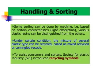 Handling & Sorting
Some sorting can be done by machine, i.e. based
on certain characteristics (light absorption), various
plastic resins can be distinguished from the others.
Under certain condition, the mixture of several
plastic type can be recycled, called as mixed recycled
or comingled recycle.
To assist consumers and sorters, Society for plastic
Industry (SPI) introduced recycling symbols.
 