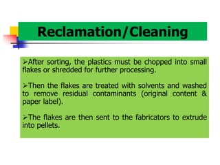 Reclamation/Cleaning
After sorting, the plastics must be chopped into small
flakes or shredded for further processing.
Then the flakes are treated with solvents and washed
to remove residual contaminants (original content &
paper label).
The flakes are then sent to the fabricators to extrude
into pellets.
 