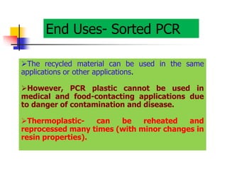 End Uses- Sorted PCR
The recycled material can be used in the same
applications or other applications.
However, PCR plastic cannot be used in
medical and food-contacting applications due
to danger of contamination and disease.
Thermoplastic- can be reheated and
reprocessed many times (with minor changes in
resin properties).
 