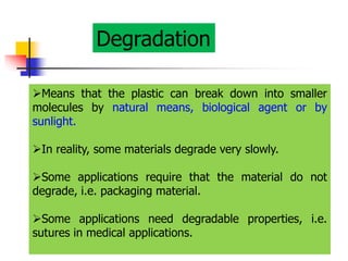Degradation
Means that the plastic can break down into smaller
molecules by natural means, biological agent or by
sunlight.
In reality, some materials degrade very slowly.
Some applications require that the material do not
degrade, i.e. packaging material.
Some applications need degradable properties, i.e.
sutures in medical applications.
 