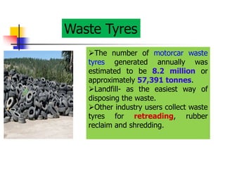Waste Tyres
The number of motorcar waste
tyres generated annually was
estimated to be 8.2 million or
approximately 57,391 tonnes.
Landfill- as the easiest way of
disposing the waste.
Other industry users collect waste
tyres for retreading, rubber
reclaim and shredding.
 