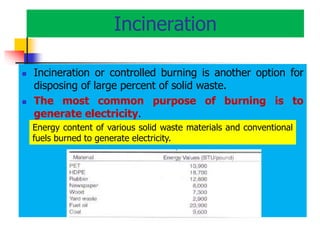 Incineration
 Incineration or controlled burning is another option for
disposing of large percent of solid waste.
 The most common purpose of burning is to
generate electricity.
Energy content of various solid waste materials and conventional
fuels burned to generate electricity.
 