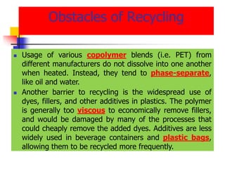 Obstacles of Recycling
 Usage of various copolymer blends (i.e. PET) from
different manufacturers do not dissolve into one another
when heated. Instead, they tend to phase-separate,
like oil and water.
 Another barrier to recycling is the widespread use of
dyes, fillers, and other additives in plastics. The polymer
is generally too viscous to economically remove fillers,
and would be damaged by many of the processes that
could cheaply remove the added dyes. Additives are less
widely used in beverage containers and plastic bags,
allowing them to be recycled more frequently.
 