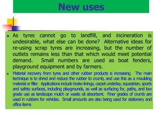 New uses
 As tyres cannot go to landfill, and incineration is
undesirable, what else can be done? Alternative ideas for
re-using scrap tyres are increasing, but the number of
outlets remains less than that which would meet potential
demand. Small numbers are used as boat fenders,
playground equipment and by farmers.
 Material recovery from tyres and other rubber products is increasing. The main
technique is to shred and reduce the rubber to crumb, and use this as a moulding
material or filler. Applications include brake linings, carpet underlay, equestrian, sports
and safety surfaces, including playgrounds, as well as surfacing for, paths, and low
grade use as landscape mulch or waste oil absorbent. Finer grades of crumb are
used in rubbers for vehicles. Small amounts are also being used for stationery and
office items
 
