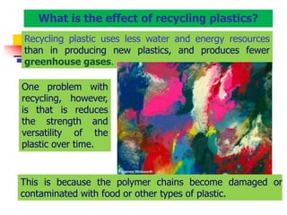 Recycling plastic uses less water and energy resources
than in producing new plastics, and produces fewer
greenhouse gases.
This is because the polymer chains become damaged or
contaminated with food or other types of plastic.
What is the effect of recycling plastics?
One problem with
recycling, however,
is that is reduces
the strength and
versatility of the
plastic over time.
 