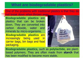 Biodegradable plastics are
increasingly being used in
carrier bags, bin bags and food
packaging.
One of the problems with traditional plastics is that they do
not break down when thrown away.
Biodegradable plastics are
plastics that can be broken
down. They are converted into
carbon dioxide, water and
minerals by micro-organisms.
Biodegradable plastics, such as polylactide, are plant-
based polymers. They are often made from starch that
has been modified to become more stable.
What are biodegradable plastics?
 