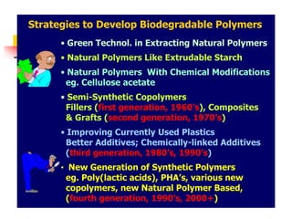 Strategies to Develop Biodegradable Polymers
• Green Technol. in Extracting Natural Polymers
• Natural Polymers Like Extrudable Starch
• Natural Polymers With Chemical Modifications
eg. Cellulose acetate
• Semi-Synthetic Copolymers
Fillers (first generation, 1960’s), Composites
& Grafts (second generation, 1970’s)
• Improving Currently Used Plastics
Better Additives; Chemically-linked Additives
(third generation, 1980’s, 1990’s)
• New Generation of Synthetic Polymers
eg. Poly(lactic acids), PHA’s, various new
copolymers, new Natural Polymer Based,
(fourth generation, 1990’s, 2000+)
 
