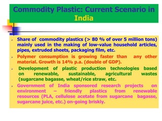 Commodity Plastic: Current Scenario in
India
 Share of commodity plastics (> 80 % of over 5 million tons)
mainly used in the making of low-value household articles,
pipes, extruded sheets, packaging film, etc.
 Polymer consumption is growing faster than any other
material. Growth is 14% p.a. (double of GDP).
 Development of plastic production technologies based
on renewable, sustainable, agricultural wastes
(sugarcane bagasse, wheat/rice straw, etc.
 Government of India sponsored research projects on
environment – friendly plastics from renewable
resources (PLA, cellulose acetate from sugarcane bagasse,
sugarcane juice, etc.) on-going briskly.
 