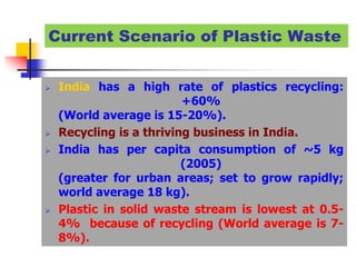 Current Scenario of Plastic Waste
 India has a high rate of plastics recycling:
+60%
(World average is 15-20%).
 Recycling is a thriving business in India.
 India has per capita consumption of ~5 kg
(2005)
(greater for urban areas; set to grow rapidly;
world average 18 kg).
 Plastic in solid waste stream is lowest at 0.5-
4% because of recycling (World average is 7-
8%).
 