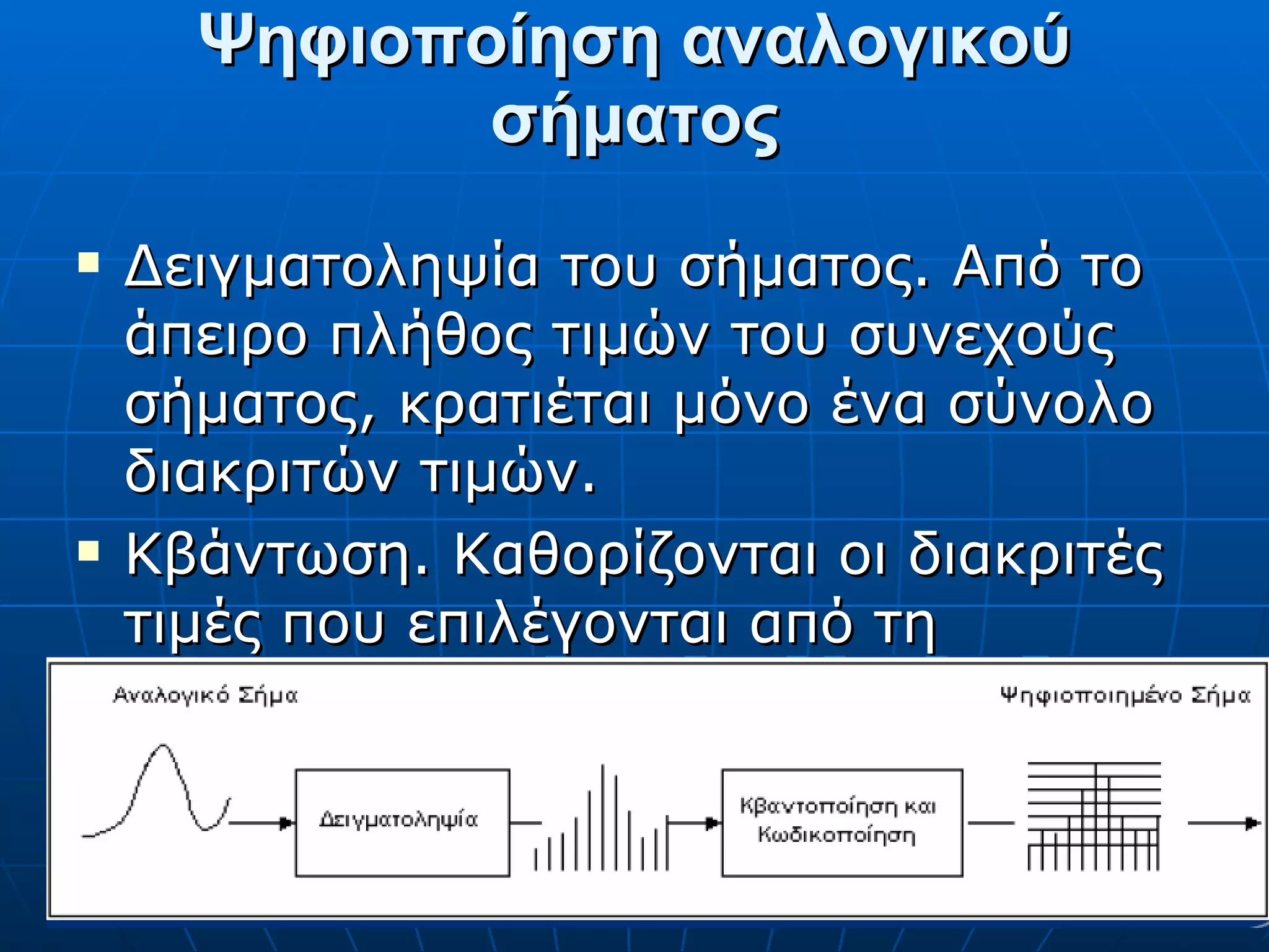Ψηφιοποίηση αναλογικού σήματος Δειγματοληψία του σήματος. Από το άπειρο πλήθος τιμών του συνεχούς σήματος, κρατιέται μόνο ένα σύνολο διακριτών τιμών. Κβάντωση. Καθορίζονται οι διακριτές τιμές που επιλέγονται από τη δειγματοληψία. 