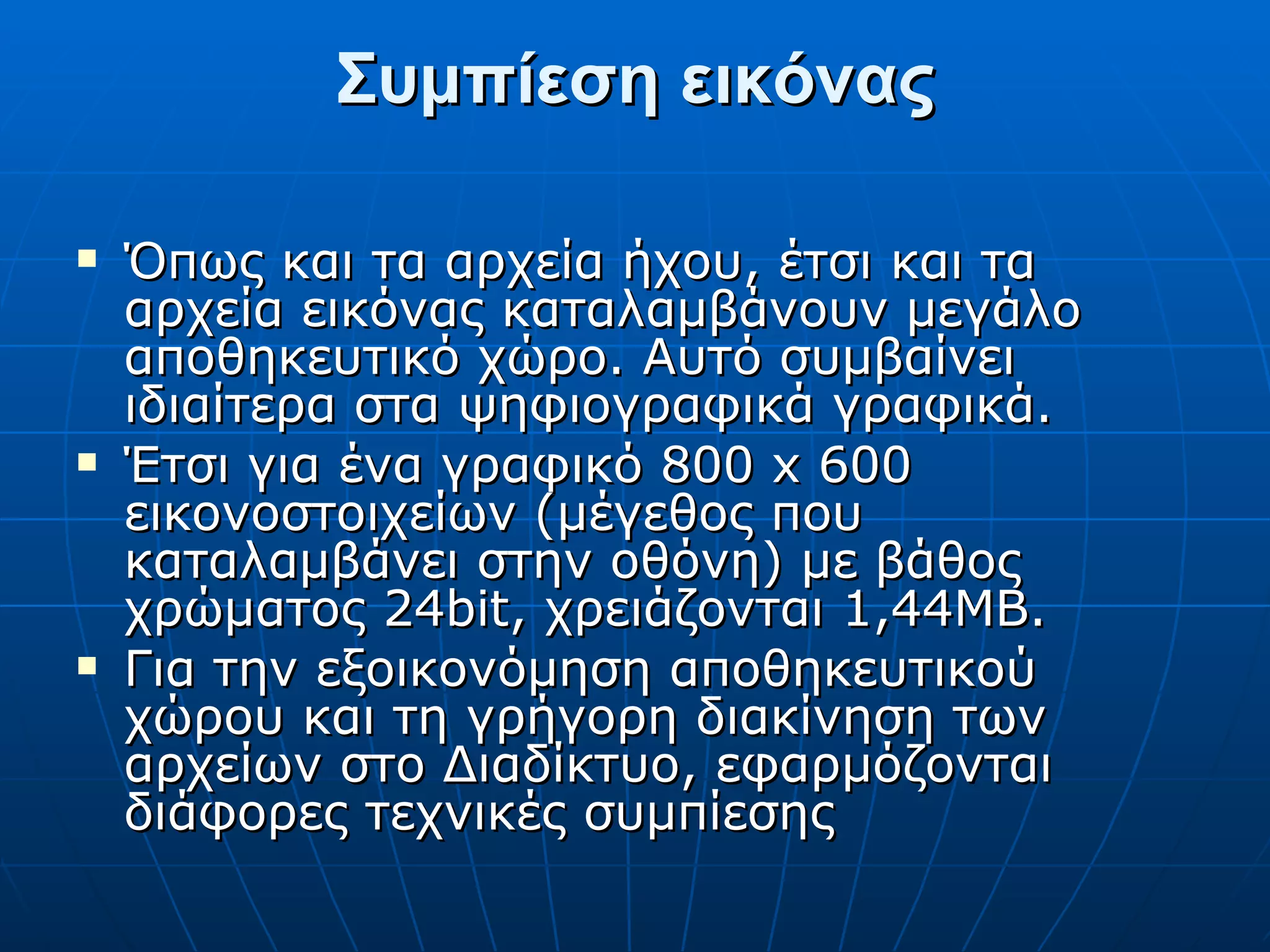 Συμπίεση εικόνας Όπως και τα αρχεία ήχου, έτσι και τα αρχεία εικόνας καταλαμβάνουν μεγάλο αποθηκευτικό χώρο. Αυτό συμβαίνει ιδιαίτερα στα ψηφιογραφικά γραφικά. Έτσι για ένα γραφικό 800 x 600 εικονοστοιχείων (μέγεθος που καταλαμβάνει στην οθόνη) με βάθος χρώματος 24bit, χρειάζονται 1,44ΜΒ. Για την εξοικονόμηση αποθηκευτικού χώρου και τη γρήγορη διακίνηση των αρχείων στο Διαδίκτυο, εφαρμόζονται διάφορες τεχνικές συμπίεσης 