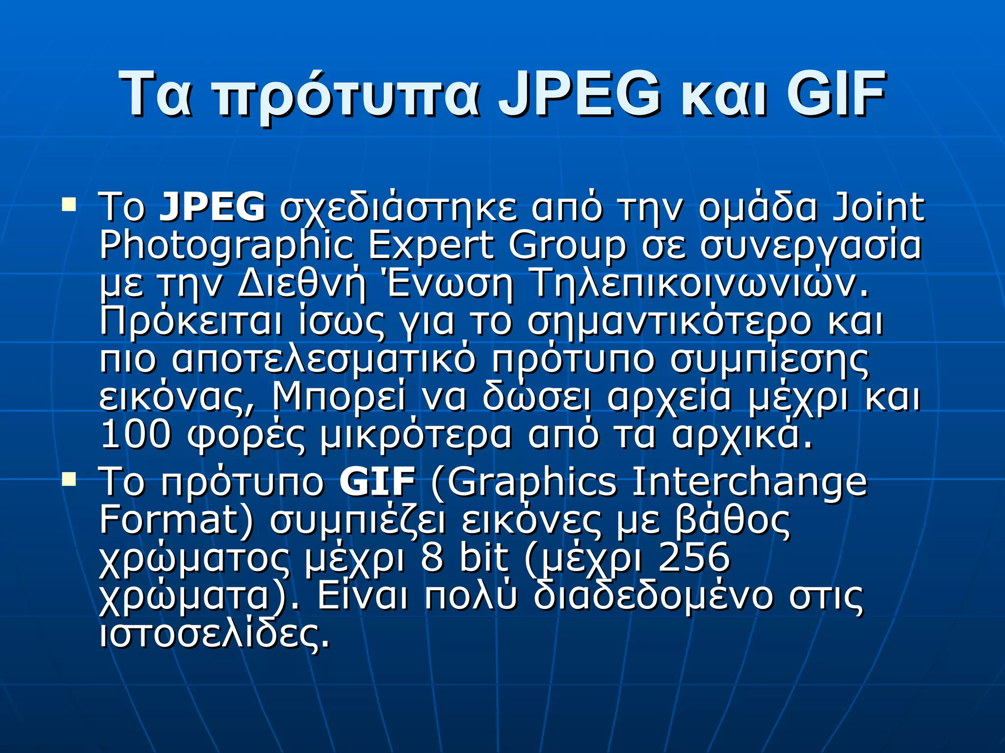 Τα πρότυπα JPEG και GIF Το  JPEG  σχεδιάστηκε από την ομάδα Joint Photographic Expert Group σε συνεργασία με την Διεθνή Ένωση Τηλεπικοινωνιών. Πρόκειται ίσως για το σημαντικότερο και πιο αποτελεσματικό πρότυπο συμπίεσης εικόνας, Μπορεί να δώσει αρχεία μέχρι και 100 φορές μικρότερα από τα αρχικά. Το πρότυπο  GIF  (Graphics Interchange Format) συμπιέζει εικόνες με βάθος χρώματος μέχρι 8 bit (μέχρι 256 χρώματα). Είναι πολύ διαδεδομένο στις ιστοσελίδες. 