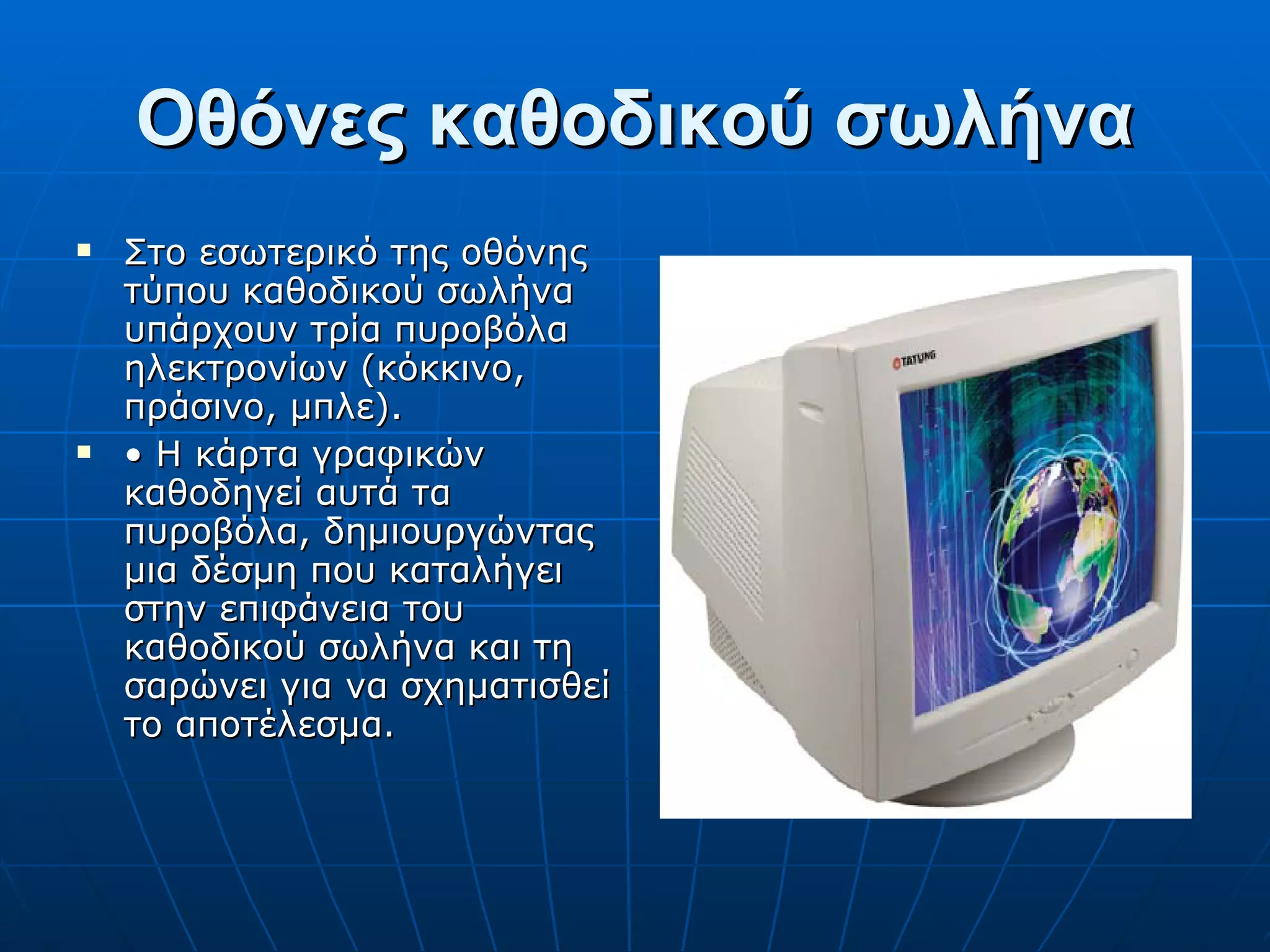 Οθόνες καθοδικού σωλήνα Στο εσωτερικό της οθόνης τύπου καθοδικού σωλήνα υπάρχουν τρία πυροβόλα ηλεκτρονίων (κόκκινο, πράσινο, μπλε). •  Η κάρτα γραφικών καθοδηγεί αυτά τα πυροβόλα, δημιουργώντας μια δέσμη που καταλήγει στην επιφάνεια του καθοδικού σωλήνα και τη σαρώνει για να σχηματισθεί το αποτέλεσμα. 
