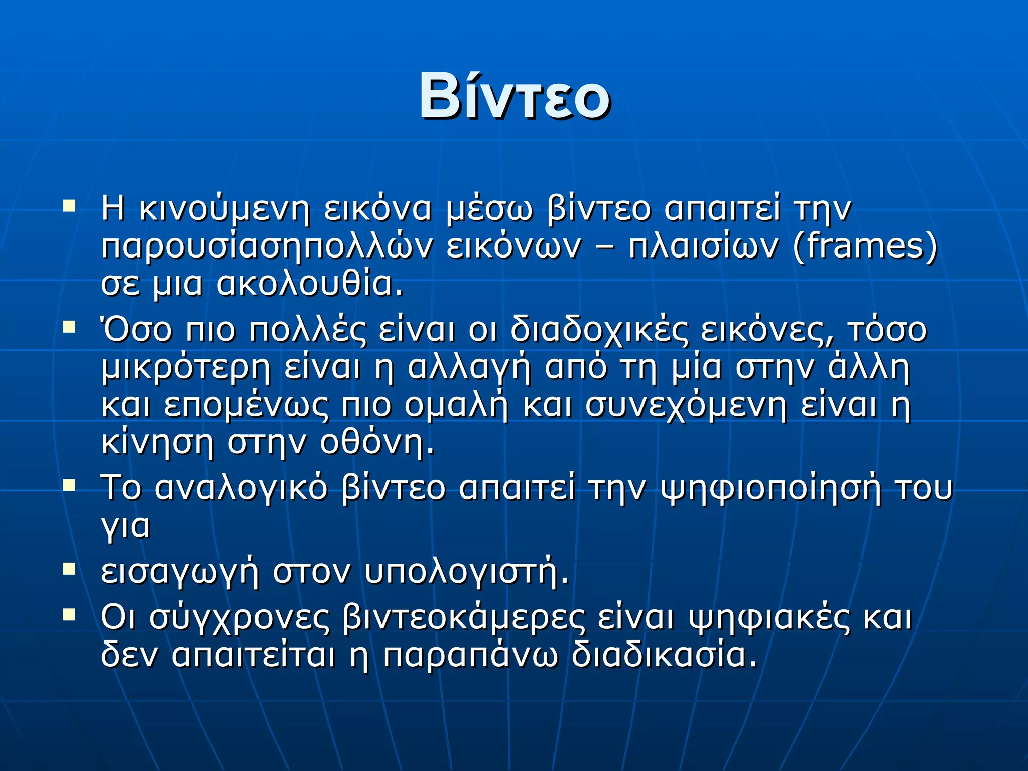 Βίντεο Η κινούμενη εικόνα μέσω βίντεο απαιτεί την παρουσίασηπολλών εικόνων – πλαισίων (frames) σε μια ακολουθία. Όσο πιο πολλές είναι οι διαδοχικές εικόνες, τόσο μικρότερη είναι η αλλαγή από τη μία στην άλλη και επομένως πιο ομαλή και συνεχόμενη είναι η κίνηση στην οθόνη. Το αναλογικό βίντεο απαιτεί την ψηφιοποίησή του για εισαγωγή στον υπολογιστή. Οι σύγχρονες βιντεοκάμερες είναι ψηφιακές και δεν απαιτείται η παραπάνω διαδικασία. 