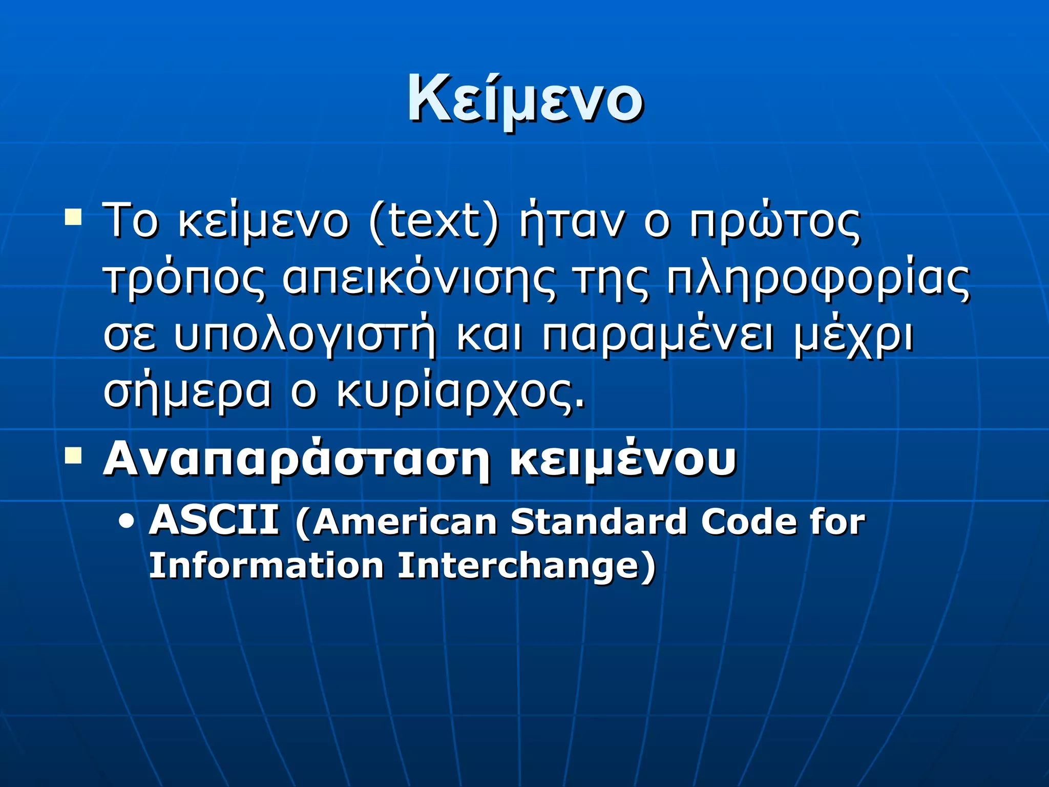 Κείμενο Το κείμενο (text) ήταν ο πρώτος τρόπος απεικόνισης της πληροφορίας σε υπολογιστή και παραμένει μέχρι σήμερα ο κυρίαρχος. Αναπαράσταση κειμένου ASCII  (American Standard Code for Information Interchange) 
