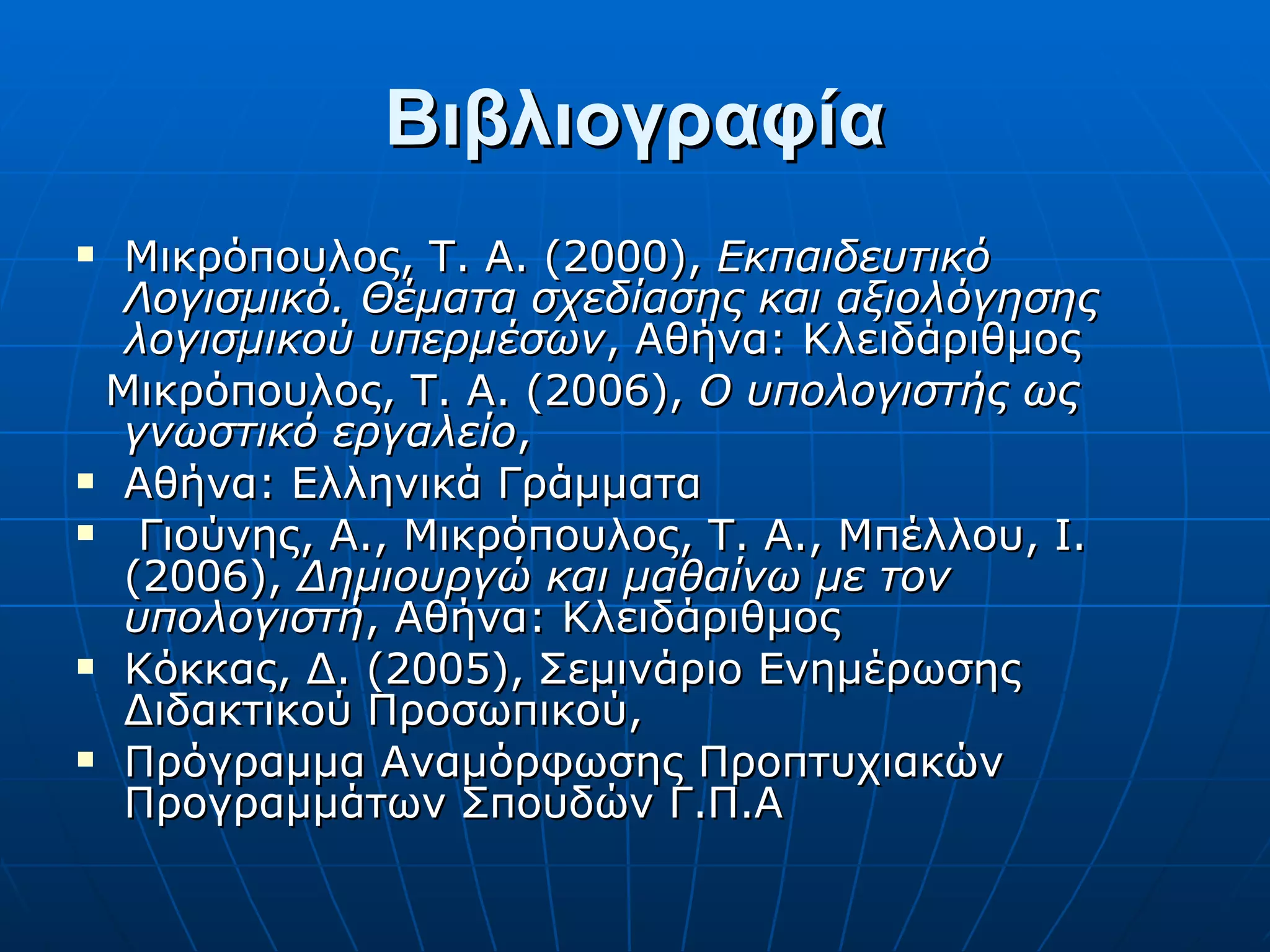 Βιβλιογραφία Μικρόπουλος, Τ. Α. (2000),  Εκπαιδευτικό Λογισμικό. Θέματα σχεδίασης και αξιολόγησης λογισμικού υπερμέσων , Αθήνα: Κλειδάριθμος Μικρόπουλος, Τ. Α. (2006),  Ο υπολογιστής ως γνωστικό εργαλείο , Αθήνα: Ελληνικά Γράμματα Γιούνης, Α., Μικρόπουλος, Τ. Α., Μπέλλου, Ι. (2006),  Δημιουργώ και μαθαίνω με τον υπολογιστή , Αθήνα: Κλειδάριθμος Κόκκας, Δ. (2005), Σεμινάριο Ενημέρωσης Διδακτικού Προσωπικού, Πρόγραμμα Αναμόρφωσης Προπτυχιακών Προγραμμάτων Σπουδών Γ.Π.Α 