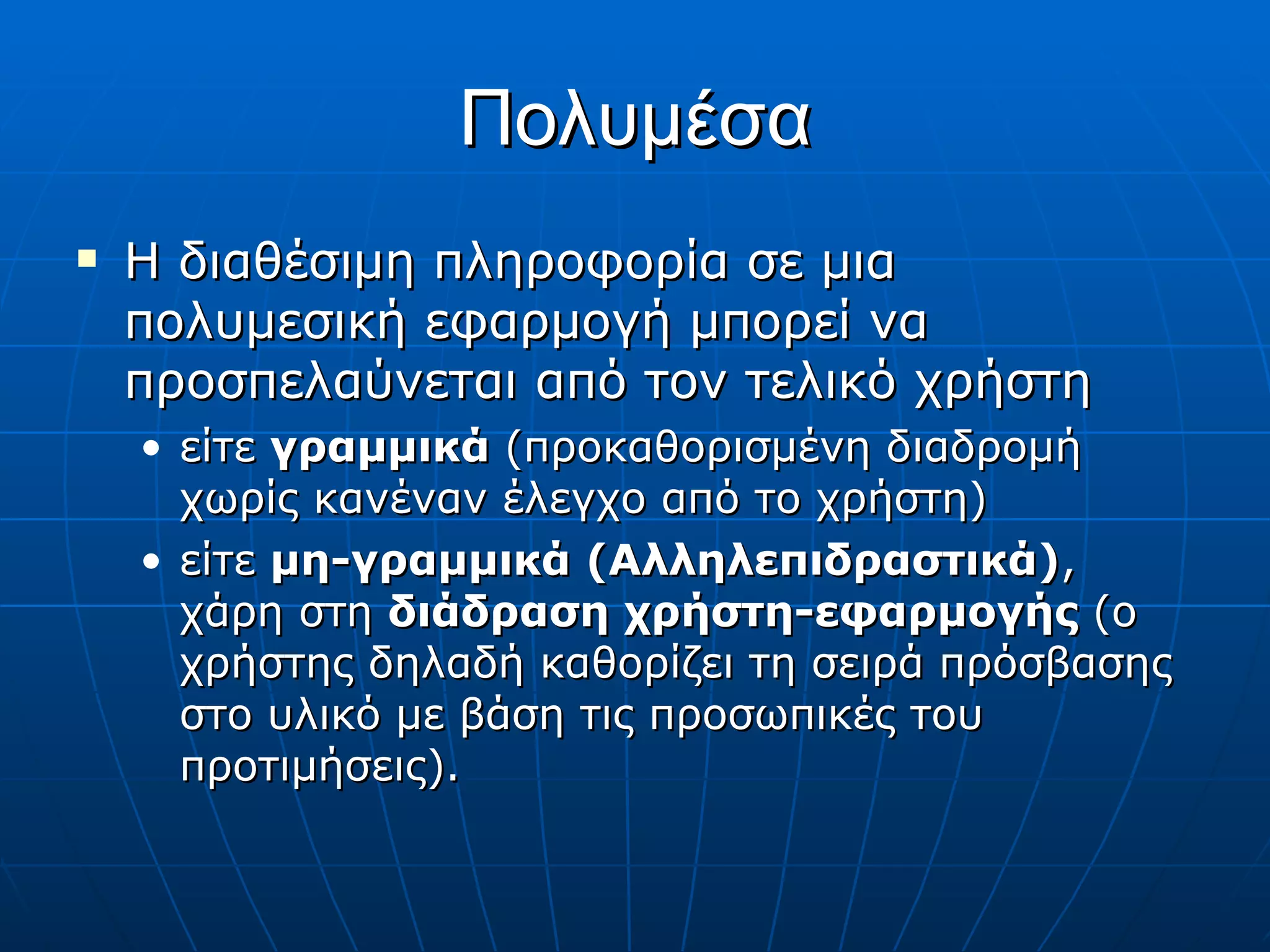 Πολυμέσα Η διαθέσιμη πληροφορία σε μια πολυμεσική εφαρμογή μπορεί να προσπελαύνεται από τον τελικό χρήστη  είτε  γραμμικά  (προκαθορισμένη διαδρομή χωρίς κανέναν έλεγχο από το χρήστη)  είτε  μη-γραμμικά (Αλληλεπιδραστικά) , χάρη στη  διάδραση χρήστη-εφαρμογής  (ο χρήστης δηλαδή καθορίζει τη σειρά πρόσβασης στο υλικό με βάση τις προσωπικές του προτιμήσεις). 