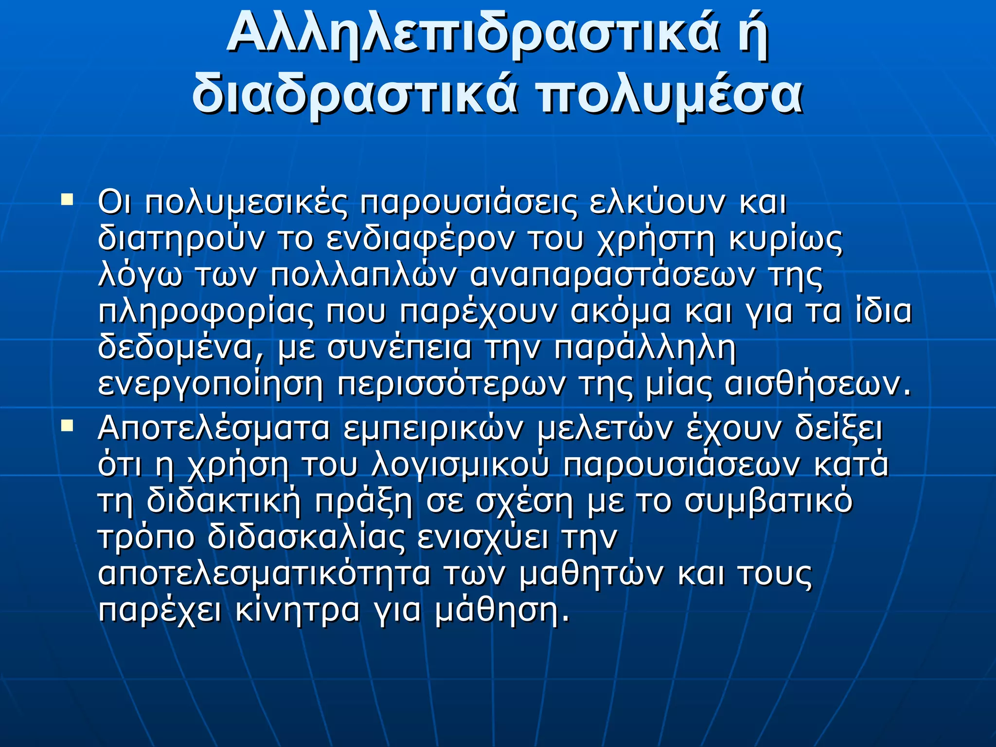 Αλληλεπιδραστικά ή διαδραστικά πολυμέσα Οι πολυμεσικές παρουσιάσεις ελκύουν και διατηρούν το ενδιαφέρον του χρήστη κυρίως λόγω των πολλαπλών αναπαραστάσεων της πληροφορίας που παρέχουν ακόμα και για τα ίδια δεδομένα, με συνέπεια την παράλληλη ενεργοποίηση περισσότερων της μίας αισθήσεων. Αποτελέσματα εμπειρικών μελετών έχουν δείξει ότι η χρήση του λογισμικού παρουσιάσεων κατά τη διδακτική πράξη σε σχέση με το συμβατικό τρόπο διδασκαλίας ενισχύει την αποτελεσματικότητα των μαθητών και τους παρέχει κίνητρα για μάθηση. 