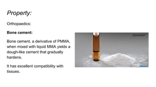 Property:
Orthopaedics:
Bone cement:
Bone cement, a derivative of PMMA,
when mixed with liquid MMA yields a
dough-like cement that gradually
hardens.
It has excellent compatibility with
tissues.
 