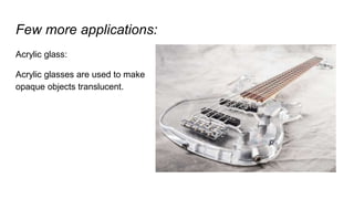 Few more applications:
Acrylic glass:
Acrylic glasses are used to make
opaque objects translucent.
 