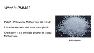 What is PMMA?
PMMA - Poly Methyl Methacrylate (C₅O₂H₈)n
It is a thermoplastic and transparent plastic.
Chemically, it is a synthetic polymer of Methyl
Methacrylate
PMMA Pellets
 