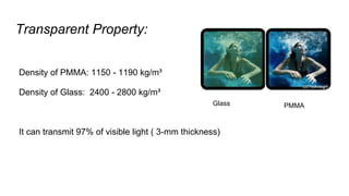 Transparent Property:
Density of PMMA: 1150 - 1190 kg/m³
Density of Glass: 2400 - 2800 kg/m³
It can transmit 97% of visible light ( 3-mm thickness)
Glass PMMA
 