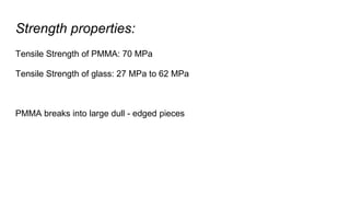 Strength properties:
Tensile Strength of PMMA: 70 MPa
Tensile Strength of glass: 27 MPa to 62 MPa
PMMA breaks into large dull - edged pieces
 
